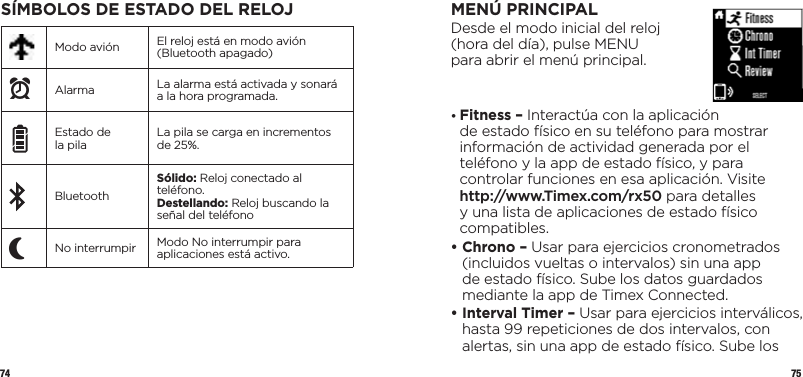 74 75SÍMBOLOS DE ESTADO DEL RELOJModo avión El reloj está en modo avión (Bluetooth apagado)xAlarma La alarma está activada y sonará a la hora programada.Estado de la pila La pila se carga en incrementos de 25%.BluetoothSólido: Reloj conectado al teléfono.Destellando: Reloj buscando la señal del teléfonoPNo interrumpir Modo No interrumpir para aplicaciones está activo.MENÚ PRINCIPALDesde el modo inicial del reloj  (hora del día), pulse MENU  para abrir el menú principal.•  Fitness – Interactúa con la aplicación  de estado físico en su teléfono para mostrar información de actividad generada por el teléfono y la app de estado físico, y para controlar funciones en esa aplicación. Visite http://www.Timex.com/rx50 para detalles y una lista de aplicaciones de estado físico compatibles.•  Chrono – Usar para ejercicios cronometrados (incluidos vueltas o intervalos) sin una app de estado físico. Sube los datos guardados mediante la app de Timex Connected.•  Interval Timer – Usar para ejercicios interválicos, hasta 99 repeticiones de dos intervalos, con alertas, sin una app de estado físico. Sube los 