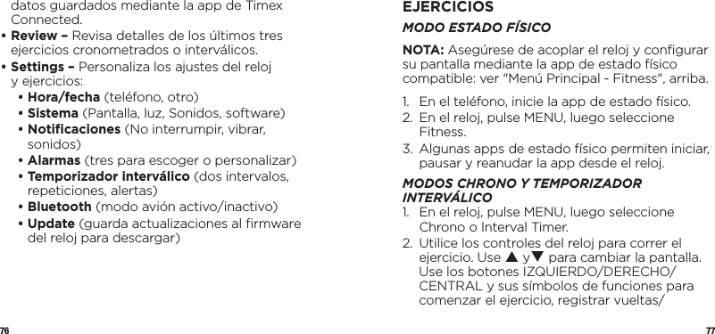 76 77datos guardados mediante la app de Timex Connected.•  Review – Revisa detalles de los últimos tres ejercicios cronometrados o interválicos.•  Settings – Personaliza los ajustes del reloj yejercicios:   • Hora/fecha (teléfono, otro)   • Sistema (Pantalla, luz, Sonidos, software)  •   Notiﬁcaciones  (No interrumpir, vibrar, sonidos)  •   Alarmas  (tres para escoger o personalizar)  •  Temporizador interválico (dos intervalos, repeticiones, alertas)  •   Bluetooth  (modo avión activo/inactivo)   •   Update  (guarda actualizaciones al ﬁrmware del reloj para descargar)EJERCICIOSMODO ESTADO FÍSICONOTA: Asegúrese de acoplar el reloj y conﬁgurar su pantalla mediante la app de estado físico compatible: ver &quot;Menú Principal - Fitness&quot;, arriba.1.  En el teléfono, inicie la app de estado físico.2.   En el reloj, pulse MENU, luego seleccione Fitness.3.   Algunas apps de estado físico permiten iniciar, pausar y reanudar la app desde el reloj.MODOS CHRONO Y TEMPORIZADOR INTERVÁLICO1.   En el reloj, pulse MENU, luego seleccione Chrono o Interval Timer.2.   Utilice los controles del reloj para correr el ejercicio. Use p yq para cambiar la pantalla. Use los botones IZQUIERDO/DERECHO/CENTRAL y sus símbolos de funciones para comenzar el ejercicio, registrar vueltas/