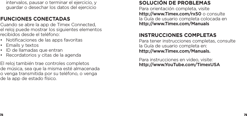 78 79intervalos, pausar o terminar el ejercicio, y guardar o desechar los datos del ejercicioFUNCIONES CONECTADASCuando se abre la app de Timex Connected,  el reloj puede mostrar los siguientes elementos recibidos desde el teléfono:•  Notiﬁcaciones de las apps favoritas •  Emails y textos •  ID de llamadas que entran •  Recordatorios y citas de la agendaEl reloj también trae controles completos  de música, sea que la misma esté almacenada  o venga transmitida por su teléfono, o venga  de la app de estado físico.SOLUCIÓN DE PROBLEMASPara orientación completa, visite  http://www.Timex.com/rx50 o consulte  la Guía de usuario completa colocada en  http://www.Timex.com/ManualsINSTRUCCIONES COMPLETASPara tener instrucciones completas, consulte  la Guía de usuario completa en:  http://www.Timex.com/Manuals.Para instrucciones en video, visite:  http://www.YouTube.com/TimexUSA