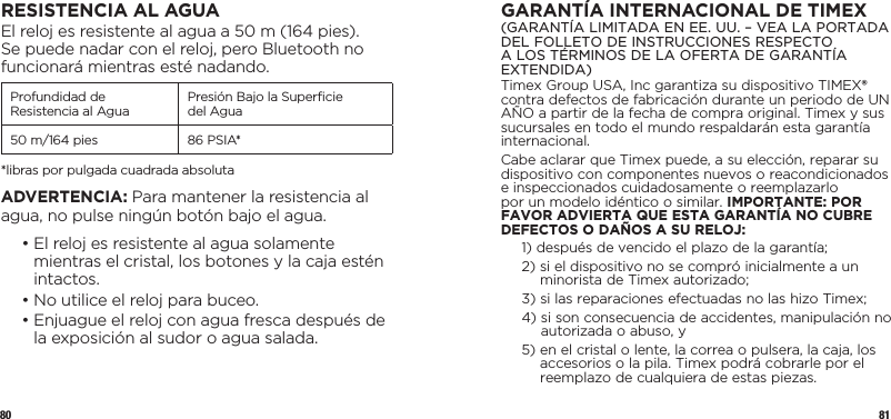 80 81RESISTENCIA AL AGUAEl reloj es resistente al agua a 50 m (164 pies). Se puede nadar con el reloj, pero Bluetooth no funcionará mientras esté nadando. Profundidad de Resistencia al Agua Presión Bajo la Superﬁcie  del Agua50 m/164 pies 86 PSIA**libras por pulgada cuadrada absolutaADVERTENCIA: Para mantener la resistencia al agua, no pulse ningún botón bajo el agua.  •  El reloj es resistente al agua solamente mientras el cristal, los botones y la caja estén intactos.  • No utilice el reloj para buceo.  •  Enjuague el reloj con agua fresca después de la exposición al sudor o agua salada.GARANTÍA INTERNACIONAL DE TIMEX(GARANTÍA LIMITADA EN EE. UU. – VEA LA PORTADA DEL FOLLETO DE INSTRUCCIONES RESPECTO A LOS TÉRMINOS DE LA OFERTA DE GARANTÍA EXTENDIDA)Timex Group USA, Inc garantiza su dispositivo TIMEX® contra defectos de fabricación durante un periodo de UN AÑO a partir de la fecha de compra original. Timex y sus sucursales en todo el mundo respaldarán esta garantía internacional.Cabe aclarar que Timex puede, a su elección, reparar su dispositivo con componentes nuevos o reacondicionados e inspeccionados cuidadosamente o reemplazarlo por un modelo idéntico o similar. IMPORTANTE: POR FAVOR ADVIERTA QUE ESTA GARANTÍA NO CUBRE DEFECTOS O DAÑOS A SU RELOJ:1)  después de vencido el plazo de la garantía;2)  si el dispositivo no se compró inicialmente a un minorista de Timex autorizado;3)  si las reparaciones efectuadas no las hizo Timex;4)  si son consecuencia de accidentes, manipulación no autorizada o abuso, y5)  en el cristal o lente, la correa o pulsera, la caja, los accesorios o la pila. Timex podrá cobrarle por el reemplazo de cualquiera de estas piezas.