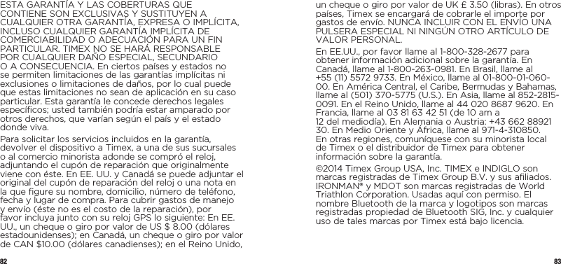 82 83ESTA GARANTÍA Y LAS COBERTURAS QUE CONTIENE SON EXCLUSIVAS Y SUSTITUYEN A CUALQUIER OTRA GARANTÍA, EXPRESA O IMPLÍCITA, INCLUSO CUALQUIER GARANTÍA IMPLÍCITA DE COMERCIABILIDAD O ADECUACIÓN PARA UN FIN PARTICULAR. TIMEX NO SE HARÁ RESPONSABLE POR CUALQUIER DAÑO ESPECIAL, SECUNDARIO O A CONSECUENCIA. En ciertos países y estados no se permiten limitaciones de las garantías implícitas ni exclusiones o limitaciones de daños, por lo cual puede que estas limitaciones no sean de aplicación en su caso particular. Esta garantía le concede derechos legales específicos; usted también podría estar amparado por otros derechos, que varían según el país y el estado donde viva.Para solicitar los servicios incluidos en la garantía, devolver el dispositivo a Timex, a una de sus sucursales o al comercio minorista adonde se compró el reloj, adjuntando el cupón de reparación que originalmente viene con éste. En EE. UU. y Canadá se puede adjuntar el original del cupón de reparación del reloj o una nota en la que figure su nombre, domicilio, número de teléfono, fecha y lugar de compra. Para cubrir gastos de manejo y envío (éste no es el costo de la reparación), por favor incluya junto con su reloj GPS lo siguiente: En EE. UU., un cheque o giro por valor de US $ 8.00 (dólares estadounidenses); en Canadá, un cheque o giro por valor de CAN $10.00 (dólares canadienses); en el Reino Unido, un cheque o giro por valor de UK £ 3.50 (libras). En otros países, Timex se encargará de cobrarle el importe por gastos de envío. NUNCA INCLUIR CON EL ENVÍO UNA PULSERA ESPECIAL NI NINGÚN OTRO ARTÍCULO DE VALOR PERSONAL.En EE.UU., por favor llame al 1-800-328-2677 para obtener información adicional sobre la garantía. En Canadá, llame al 1-800-263-0981. En Brasil, llame al  +55 (11) 5572 9733. En México, llame al 01-800-01-060-00. En América Central, el Caribe, Bermudas y Bahamas, llame al (501) 370-5775 (U.S.). En Asia, llame al 852-2815-0091. En el Reino Unido, llame al 44 020 8687 9620. En Francia, llame al 03 81 63 42 51 (de 10 am a  12 del mediodía). En Alemania o Austria: +43 662 88921 30. En Medio Oriente y África, llame al 971-4-310850. En otras regiones, comuníquese con su minorista local de Timex o el distribuidor de Timex para obtener información sobre la garantía.©2014 Timex Group USA, Inc. TIMEX e INDIGLO son marcas registradas de Timex Group B.V. y sus afiliados. IRONMAN® y MDOT son marcas registradas de World Triathlon Corporation. Usadas aquí con permiso. El nombre Bluetooth de la marca y logotipos son marcas registradas propiedad de Bluetooth SIG, Inc. y cualquier uso de tales marcas por Timex está bajo licencia.