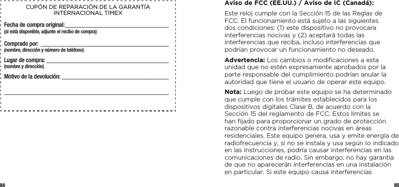 84 85CUPÓN DE REPARACIÓN DE LA GARANTÍA INTERNACIONAL TIMEXFecha de compra original: __________________________________(si está disponible, adjunte el recibo de compra)Comprado por:  __________________________________________  (nombre, dirección y número de teléfono)Lugar de compra: ________________________________________  (nombre y dirección)Motivo de la devolución: _________________________________________________________________________________________  Aviso de FCC (EE.UU.) / Aviso de IC (Canadá):Este reloj cumple con la Sección 15 de las Reglas de FCC. El funcionamiento está sujeto a las siguientes dos condiciones: (1) este dispositivo no provocara interferencias nocivas y (2) aceptará todas las interferencias que reciba, incluso interferencias que podrían provocar un funcionamiento no deseado.Advertencia: Los cambios o modiﬁcaciones a esta unidad que no estén expresamente aprobados por la parte responsable del cumplimiento podrían anular la autoridad que tiene el usuario de operar este equipo.Nota: Luego de probar este equipo se ha determinado que cumple con los trámites establecidos para los dispositivos digitales Clase B, de acuerdo con la Sección 15 del reglamento de FCC. Estos límites se han ﬁjado para proporcionar un grado de protección razonable contra interferencias nocivas en áreas residenciales. Este equipo genera, usa y emite energía de radiofrecuencia y, si no se instala y usa según lo indicado en las instrucciones, podría causar interferencias en las comunicaciones de radio. Sin embargo, no hay garantía de que no aparecerán interferencias en una instalación en particular. Si este equipo causa interferencias 