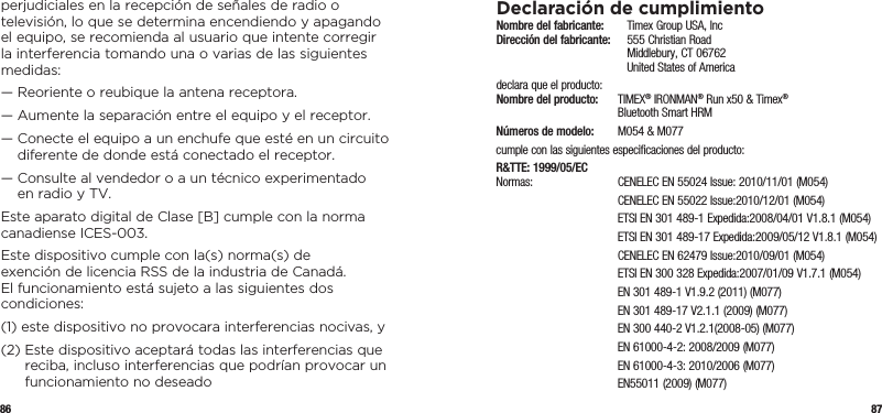 86 87perjudiciales en la recepción de señales de radio o televisión, lo que se determina encendiendo y apagando el equipo, se recomienda al usuario que intente corregir la interferencia tomando una o varias de las siguientes medidas:—  Reoriente o reubique la antena receptora.—  Aumente la separación entre el equipo y el receptor.—  Conecte el equipo a un enchufe que esté en un circuito diferente de donde está conectado el receptor.—  Consulte al vendedor o a un técnico experimentado en radio y TV.Este aparato digital de Clase [B] cumple con la norma canadiense ICES-003.Este dispositivo cumple con la(s) norma(s) de exención de licencia RSS de la industria de Canadá. El funcionamiento está sujeto a las siguientes dos condiciones:(1)  este dispositivo no provocara interferencias nocivas, y(2)  Este dispositivo aceptará todas las interferencias que reciba, incluso interferencias que podrían provocar un funcionamiento no deseadoDeclaración de cumplimientoNombre del fabricante:   Timex Group USA, Inc Dirección del fabricante:   555 Christian Road   Middlebury, CT 06762   United States of Americadeclara que el producto: Nombre del producto:  TIMEX® IRONMAN® Run x50 &amp; Timex®    Bluetooth Smart HRMNúmeros de modelo:   M054 &amp; M077cumple con las siguientes especificaciones del producto:R&amp;TTE: 1999/05/EC Normas:  CENELEC EN 55024 Issue: 2010/11/01 (M054)  CENELEC EN 55022 Issue:2010/12/01 (M054)  ETSI EN 301 489-1 Expedida:2008/04/01 V1.8.1 (M054)  ETSI EN 301 489-17 Expedida:2009/05/12 V1.8.1 (M054)  CENELEC EN 62479 Issue:2010/09/01 (M054)  ETSI EN 300 328 Expedida:2007/01/09 V1.7.1 (M054)  EN 301 489-1 V1.9.2 (2011) (M077)  EN 301 489-17 V2.1.1 (2009) (M077)  EN 300 440-2 V1.2.1(2008-05) (M077)  EN 61000-4-2: 2008/2009 (M077)  EN 61000-4-3: 2010/2006 (M077)  EN55011 (2009) (M077)