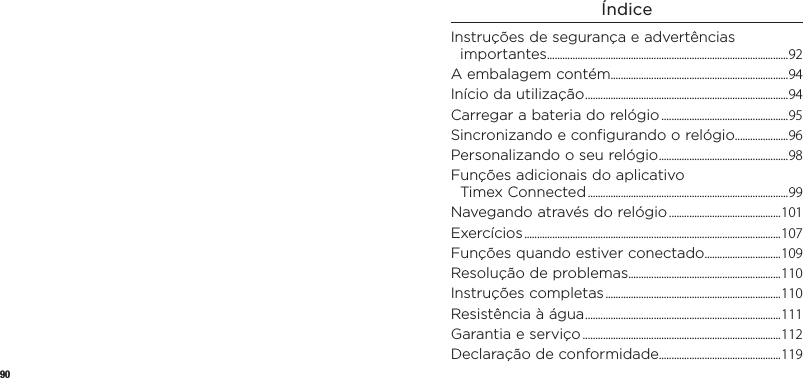 90ÍndiceInstruçõesdesegurança eadvertências importantes ...............................................................................................92A embalagem contém......................................................................94Início da utilização ................................................................................94Carregar a bateria do relógio ..................................................95Sincronizandoeconfigurando orelógio .....................96Personalizando o seu relógio ...................................................98Funções adicionais do aplicativo  Timex Connected ...............................................................................99Navegando através do relógio ............................................101Exercícios ..................................................................................................... 107Funções quando estiver conectado..............................109Resolução de problemas ............................................................110Instruções completas .....................................................................110Resistência à água .............................................................................111Garantia e serviço ..............................................................................112Declaração de conformidade................................................119