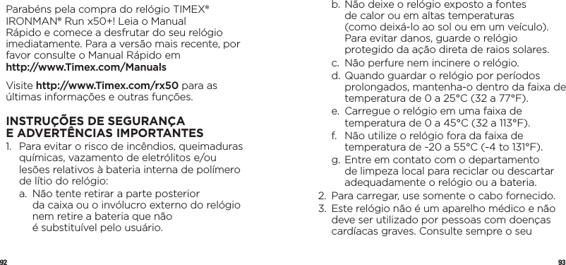 92 93Parabéns pela compra do relógio TIMEX® IRONMAN® Run x50+! Leia o Manual Rápido e comece a desfrutar do seu relógio imediatamente. Para a versão mais recente, por favor consulte o Manual Rápido em  http://www.Timex.com/ManualsVisite http://www.Timex.com/rx50 para as últimas informações e outras funções.INSTRUÇÕESDESEGURANÇA EADVERTÊNCIAS IMPORTANTES1.   Para evitar o risco de incêndios, queimaduras químicas, vazamento de eletrólitos e/ou lesões relativos à bateria interna de polímero de lítio do relógio:  a.   Não tente retirar a parte posterior  da caixa ou o invólucro externo do relógio nem retire a bateria que não  é substituível pelo usuário.  b.  Não deixe o relógio exposto a fontes  de calor ou em altas temperaturas  (como deixá-lo ao sol ou em um veículo). Para evitar danos, guarde o relógio protegido da ação direta de raios solares.  c.   Não perfure nem incinere o relógio.  d.  Quando guardar o relógio por períodos prolongados, mantenha-o dentro da faixa de temperatura de 0 a 25°C (32 a 77°F).  e.   Carregue o relógio em uma faixa de temperatura de 0 a 45°C (32 a 113°F).  f.   Não utilize o relógio fora da faixa de temperatura de -20 a 55°C (-4 to 131°F).  g.  Entre em contato com o departamento de limpeza local para reciclar ou descartar adequadamente o relógio ou a bateria.2.   Para carregar, use somente o cabo fornecido.3.    Este relógio não é um aparelho médico e não deve ser utilizado por pessoas com doenças cardíacas graves. Consulte sempre o seu 