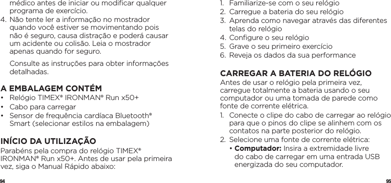 94 95médico antes de iniciar ou modiﬁcar qualquer programa de exercício.4.  Não tente ler a informação no mostrador quando você estiver se movimentando pois não é seguro, causa distração e poderá causar um acidente ou colisão. Leia o mostrador apenas quando for seguro.   Consulte as instruções para obter informações detalhadas.A EMBALAGEM CONTÉM•   Relógio TIMEX® IRONMAN® Run x50+•   Cabo para carregar•   Sensor de frequência cardíaca Bluetooth® Smart (selecionar estilos na embalagem)INÍCIO DA UTILIZAÇÃOParabéns pela compra do relógio TIMEX® IRONMAN® Run x50+. Antes de usar pela primeira vez, siga o Manual Rápido abaixo:1.  Familiarize-se com o seu relógio 2.  Carregue a bateria do seu relógio3.   Aprenda como navegar através das diferentes telas do relógio4. Conﬁgure o seu relógio5.  Grave o seu primeiro exercício6.  Reveja os dados da sua performanceCARREGAR A BATERIA DO RELÓGIOAntes de usar o relógio pela primeira vez, carregue totalmente a bateria usando o seu computador ou uma tomada de parede como fonte de corrente elétrica.1.   Conecte o clipe do cabo de carregar ao relógio para que o pinos do clipe se alinhem com os contatos na parte posterior do relógio.2.  Selecione uma fonte de corrente elétrica:  •  Computador: Insira a extremidade livre do cabo de carregar em uma entrada USB energizada do seu computador.