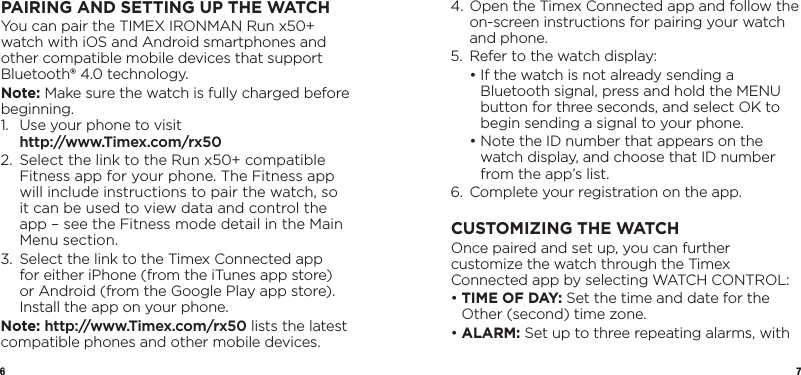 6 7PAIRING AND SETTING UP THE WATCHYou can pair the TIMEX IRONMAN Run x50+ watch with iOS and Android smartphones and other compatible mobile devices that support Bluetooth® 4.0 technology. Note: Make sure the watch is fully charged before beginning.1.   Use your phone to visit  http://www.Timex.com/rx502.   Select the link to the Run x50+ compatible Fitness app for your phone. The Fitness app will include instructions to pair the watch, so it can be used to view data and control the app – see the Fitness mode detail in the Main Menu section.3.   Select the link to the Timex Connected app for either iPhone (from the iTunes app store) or Android (from the Google Play app store). Install the app on your phone.Note: http://www.Timex.com/rx50 lists the latest compatible phones and other mobile devices.4.  Open the Timex Connected app and follow the on-screen instructions for pairing your watch and phone.5.  Refer to the watch display:  •  If the watch is not already sending a Bluetooth signal, press and hold the MENU button for three seconds, and select OK to begin sending a signal to your phone.  •  Note the ID number that appears on the watch display, and choose that ID number from the app’s list.6.  Complete your registration on the app.CUSTOMIZING THE WATCHOnce paired and set up, you can further customize the watch through the Timex Connected app by selecting WATCH CONTROL:•  TIME OF DAY: Set the time and date for the Other (second) time zone.•  ALARM:  Set up to three repeating alarms, with 