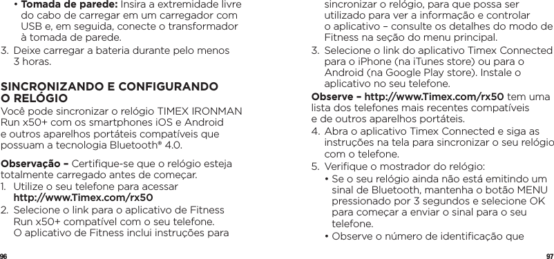 96 97  •  Tomada de parede: Insira a extremidade livre do cabo de carregar em um carregador com USB e, em seguida, conecte o transformador à tomada de parede.3.   Deixe carregar a bateria durante pelo menos  3 horas.SINCRONIZANDOECONFIGURANDO ORELÓGIOVocê pode sincronizar o relógio TIMEX IRONMAN Run x50+ com os smartphones iOS e Android e outros aparelhos portáteis compatíveis que possuam a tecnologia Bluetooth® 4.0. Observação – Certiﬁque-se que o relógio esteja totalmente carregado antes de começar.1.   Utilize o seu telefone para acessar  http://www.Timex.com/rx502.   Selecione o link para o aplicativo de Fitness Run x50+ compatível com o seu telefone.  O aplicativo de Fitness inclui instruções para sincronizar o relógio, para que possa ser utilizado para ver a informação e controlar  o aplicativo – consulte os detalhes do modo de Fitness na seção do menu principal.3.   Selecione o link do aplicativo Timex Connected para o iPhone (na iTunes store) ou para o Android (na Google Play store). Instale o aplicativo no seu telefone.Observe – http://www.Timex.com/rx50 tem uma lista dos telefones mais recentes compatíveis  e de outros aparelhos portáteis.4.  Abra o aplicativo Timex Connected e siga as instruções na tela para sincronizar o seu relógio com o telefone.5.  Veriﬁque o mostrador do relógio:  •  Se o seu relógio ainda não está emitindo um sinal de Bluetooth, mantenha o botão MENU pressionado por 3 segundos e selecione OK para começar a enviar o sinal para o seu telefone.  •  Observe o número de identiﬁcação que 