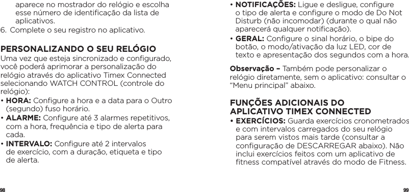 98 99aparece no mostrador do relógio e escolha esse número de identiﬁcação da lista de aplicativos.6.  Complete o seu registro no aplicativo.PERSONALIZANDO O SEU RELÓGIOUma vez que esteja sincronizado e conﬁgurado, você poderá aprimorar a personalização do relógio através do aplicativo Timex Connected selecionando WATCH CONTROL (controle do relógio):•   HORA: Conﬁgure a hora e a data para o Outro (segundo) fuso horário.•  ALARME:  Conﬁgure até 3 alarmes repetitivos, com a hora, frequência e tipo de alerta para cada.•   INTERVALO: Conﬁgure até 2 intervalos  de exercício, com a duração, etiqueta e tipo  de alerta.•   NOTIFICAÇÕES: Ligue e desligue, conﬁgure  o tipo de alerta e conﬁgure o modo de Do Not Disturb (não incomodar) (durante o qual não aparecerá qualquer notiﬁcação).•   GERAL: Conﬁgure o sinal horário, o bipe do botão, o modo/ativação da luz LED, cor de texto e apresentação dos segundos com a hora.Observação – Também pode personalizar o relógio diretamente, sem o aplicativo: consultar o “Menu principal” abaixo.FUNÇÕES ADICIONAIS DO APLICATIVOTIMEX CONNECTED•   EXERCÍCIOS: Guarda exercícios cronometrados e com intervalos carregados do seu relógio para serem vistos mais tarde (consultar a conﬁguração de DESCARREGAR abaixo). Não inclui exercícios feitos com um aplicativo de ﬁtness compatível através do modo de Fitness.