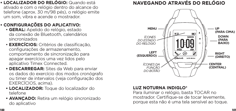 100 101•  LOCALIZADOR DO RELÓGIO: Quando está ativado e com o relógio dentro do alcance do telefone (aprox. 30 m/98 pés), o relógio emite um som, vibra e acende o mostrador.•  CONFIGURAÇÕES DO APLICATIVO:  •   GERAL: Apelido do relógio, estado da conexão de Bluetooth, calendários sincronizados •   EXERCÍCIOS: Critérios de classiﬁcação, conﬁgurações de armazenamento, comportamento de sincronização para apagar exercícios uma vez lidos pelo aplicativo Timex Connected. •   DESCARREGAR: Sites da Web para enviar os dados do exercício dos modos cronógrafo ou timer de intervalos (veja conﬁguração dos EXERCÍCIOS, acima). •   LOCALIZADOR: Toque do localizador do telefone •   AVANÇADO: Retira um relógio sincronizado do aplicativoNAVEGANDO ATRAVÉS DO RELÓGIO 12/31/14LUZ NOTURNA INDIGLO®Para iluminar o relógio, basta TOCAR no mostrador. Certiﬁque-se de tocar levemente, porque esta não é uma tela sensível ao toque. UP (PARA CIMA)DOWN (PARA BAIXO)LEFT (ESQUERDO)MENURIGHT(DIREITO)CENTER (CENTRAL)ÍCONES DO ESTADO DO RELÓGIOÍCONES DA FUNÇÃO  DO BOTÃO