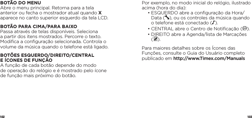 102 103Por exemplo, no modo inicial do relógio, ilustrado acima (hora do dia):  •  ESQUERDO abre a conﬁguração da Hora/Data ( ), ou os controles da música quando o telefone está conectado (N).  •  CENTRAL abre o Centro de Notiﬁcação ( ).  •  DIREITO abre a Agenda/lista de Marcações  ().Para maiores detalhes sobre os Ícones das Funções, consulte o Guia do Usuário completo publicado em http://www.Timex.com/ManualsBOTÃO DO MENUAbre o menu principal. Retorna para a tela anterior ou fecha o mostrador atual quando X aparece no canto superior esquerdo da tela LCD.BOTÃO PARA CIMA/PARA BAIXOPassa através de telas disponíveis. Seleciona a partir dos itens mostrados. Percorre o texto. Modiﬁca a conﬁguração selecionada. Controla o volume da música quando o telefone está ligado.BOTÕES ESQUERDO/DIREITO/CENTRAL  E ÍCONES DE FUNÇÃOA função de cada botão depende do modo  de operação do relógio e é mostrado pelo ícone de função mais próximo do botão.