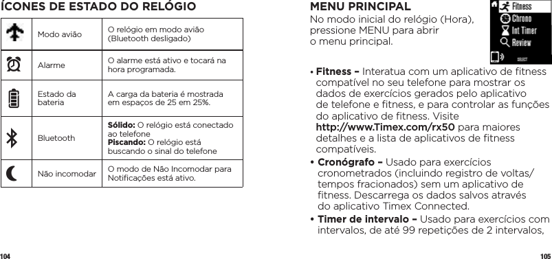 104 105ÍCONES DE ESTADO DO RELÓGIOModo avião O relógio em modo avião (Bluetooth desligado)xAlarme O alarme está ativo e tocará na hora programada.Estado da bateria A carga da bateria é mostrada em espaços de 25 em 25%.BluetoothSólido: O relógio está conectado ao telefonePiscando: O relógio está buscando o sinal do telefonePNão incomodar O modo de Não Incomodar para Notiﬁcações está ativo.MENU PRINCIPALNo modo inicial do relógio (Hora),  pressione MENU para abrir  o menu principal.•  Fitness – Interatua com um aplicativo de ﬁtness compatível no seu telefone para mostrar os dados de exercícios gerados pelo aplicativo  de telefone e ﬁtness, e para controlar as funções do aplicativo de ﬁtness. Visite  http://www.Timex.com/rx50 para maiores detalhes e a lista de aplicativos de ﬁtness compatíveis.•  Cronógrafo – Usado para exercícios cronometrados (incluindo registro de voltas/tempos fracionados) sem um aplicativo de ﬁtness. Descarrega os dados salvos através  do aplicativo Timex Connected.•  Timer de intervalo – Usado para exercícios com intervalos, de até 99 repetições de 2intervalos, 