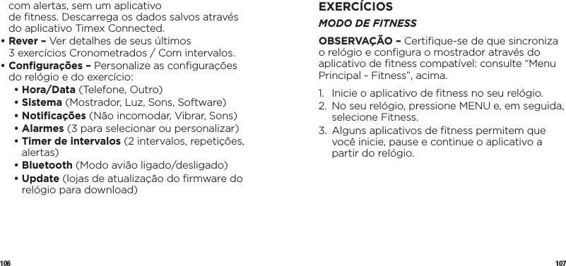 106 107com alertas, sem um aplicativo  de ﬁtness. Descarrega os dados salvos através do aplicativo Timex Connected.•  Rever – Ver detalhes de seus últimos 3exercícios Cronometrados / Com intervalos.•  Conﬁgurações – Personalize as conﬁgurações do relógio e do exercício:   • Hora/Data (Telefone, Outro)   • Sistema (Mostrador, Luz, Sons, Software)  • Notiﬁcações (Não incomodar, Vibrar, Sons)  • Alarmes (3 para selecionar ou personalizar)  •  Timer de intervalos (2 intervalos, repetições, alertas)  • Bluetooth (Modo avião ligado/desligado)   •   Update  (lojas de atualização do ﬁrmware do relógio para download)EXERCÍCIOSMODO DE FITNESSOBSERVAÇÃO – Certiﬁque-se de que sincroniza o relógio e conﬁgura o mostrador através do aplicativo de ﬁtness compatível: consulte “Menu Principal - Fitness”, acima.1.  Inicie o aplicativo de ﬁtness no seu relógio.2.   No seu relógio, pressione MENU e, em seguida, selecione Fitness.3.   Alguns aplicativos de ﬁtness permitem que você inicie, pause e continue o aplicativo a partir do relógio.