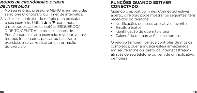 108 109MODOS DE CRONÓGRAFO E TIMER  DE INTERVALOS1.   No seu relógio, pressione MENU e, em seguida, selecione Cronógrafo ou Timer de intervalos.2.   Utilize os controles do relógio para executar o seu exercício. Utilize p e q para mudar o mostrador. Utilize os botões ESQUERDO/DIREITO/CENTRAL e os seus Ícones de Função para iniciar o exercício, registrar voltas/tempos fracionados, pausar ou ﬁnalizar o exercício, e salvar/descartar a informação  do exercício.FUNÇÕES QUANDO ESTIVER CONECTADOQuando o aplicativo Timex Connected estiver aberto, o relógio pode mostrar os seguintes itens recebidos do telefone:•  Notiﬁcações dos seus aplicativos favoritos •  Emails e textos •  Identiﬁcação de quem telefona •  Calendário de marcações e lembretesO relógio também fornece controles de música completos, quer a música esteja armazenada em seu telefone ou direto da internet (stream) através de seu telefone ou vem de um aplicativo de ﬁtness.