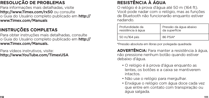 110 111RESOLUÇÃO DE PROBLEMASPara informações mais detalhadas, visite  http://www.Timex.com/rx50 ou consulte  o Guia do Usuário completo publicado em http://www.Timex.com/ManualsINSTRUÇÕES COMPLETASPara obter instruções mais detalhadas, consulte o Guia do Usuário completo publicado em http://www.Timex.com/Manuals.Para vídeos instrutivos, visite:  http://www.YouTube.com/TimexUSARESISTÊNCIA À ÁGUAO relógio é à prova d’água até 50 m (164 ft). Você pode nadar com o relógio, mas as funções de Bluetooth não funcionarão enquanto estiver nadando.Profundidade da resistência à água Pressão da água abaixo  da superfície50 m/164 pés 86 PSIA**Pressão absoluta em libras por polegada quadradaADVERTÊNCIA: Para manter a resistência à água, não pressione nenhum botão quando estiver debaixo d’água.  •  O relógio é à prova d’água enquanto as lentes, os botões e a caixa se mantiverem intactos.  • Não use o relógio para mergulhar.  •  Enxágue o relógio com água doce cada vez que entre em contato com transpiração ou água salgada.