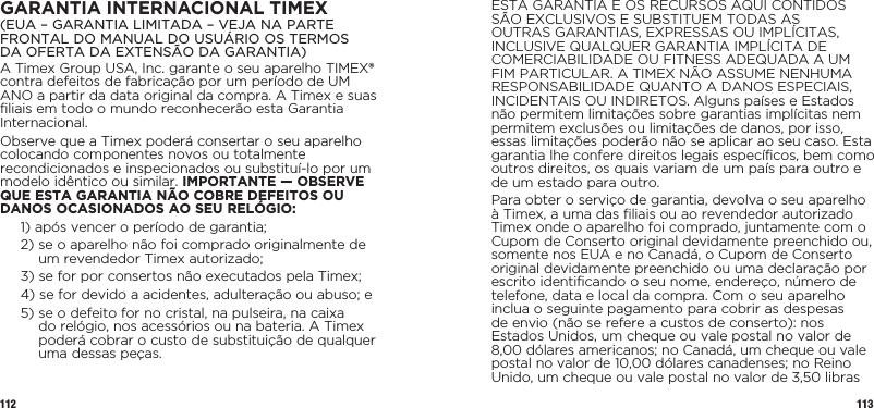 112 113GARANTIA INTERNACIONAL TIMEX(EUA – GARANTIA LIMITADA – VEJA NA PARTE FRONTAL DO MANUAL DO USUÁRIO OS TERMOS  DA OFERTA DA EXTENSÃO DA GARANTIA)A Timex Group USA, Inc. garante o seu aparelho TIMEX® contra defeitos de fabricação por um período de UM ANO a partir da data original da compra. A Timex e suas filiais em todo o mundo reconhecerão esta Garantia Internacional.Observe que a Timex poderá consertar o seu aparelho colocando componentes novos ou totalmente recondicionados e inspecionados ou substituí-lo por um modelo idêntico ou similar. IMPORTANTE — OBSERVE QUE ESTA GARANTIA NÃO COBRE DEFEITOS OU DANOS OCASIONADOS AO SEU RELÓGIO:1)  após vencer o período de garantia;2)  se o aparelho não foi comprado originalmente de um revendedor Timex autorizado;3)  se for por consertos não executados pela Timex;4)  se for devido a acidentes, adulteração ou abuso; e5)  se o defeito for no cristal, na pulseira, na caixa do relógio, nos acessórios ou na bateria. A Timex poderá cobrar o custo de substituição de qualquer uma dessas peças.ESTA GARANTIA E OS RECURSOS AQUI CONTIDOS SÃO EXCLUSIVOS E SUBSTITUEM TODAS AS OUTRAS GARANTIAS, EXPRESSAS OU IMPLÍCITAS, INCLUSIVE QUALQUER GARANTIA IMPLÍCITA DE COMERCIABILIDADE OU FITNESS ADEQUADA A UM FIM PARTICULAR. A TIMEX NÃO ASSUME NENHUMA RESPONSABILIDADE QUANTO A DANOS ESPECIAIS, INCIDENTAIS OU INDIRETOS. Alguns países e Estados não permitem limitações sobre garantias implícitas nem permitem exclusões ou limitações de danos, por isso, essas limitações poderão não se aplicar ao seu caso. Esta garantia lhe confere direitos legais específicos, bem como outros direitos, os quais variam de um país para outro e de um estado para outro.Para obter o serviço de garantia, devolva o seu aparelho à Timex, a uma das filiais ou ao revendedor autorizado Timex onde o aparelho foi comprado, juntamente com o Cupom de Conserto original devidamente preenchido ou, somente nos EUA e no Canadá, o Cupom de Conserto original devidamente preenchido ou uma declaração por escrito identificando o seu nome, endereço, número de telefone, data e local da compra. Com o seu aparelho inclua o seguinte pagamento para cobrir as despesas de envio (não se refere a custos de conserto): nos Estados Unidos, um cheque ou vale postal no valor de 8,00 dólares americanos; no Canadá, um cheque ou vale postal no valor de 10,00 dólares canadenses; no Reino Unido, um cheque ou vale postal no valor de 3,50 libras 