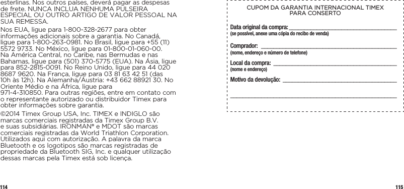 114 115esterlinas. Nos outros países, deverá pagar as despesas de frete. NUNCA INCLUA NENHUMA PULSEIRA ESPECIAL OU OUTRO ARTIGO DE VALOR PESSOAL NA SUA REMESSA.Nos EUA, ligue para 1-800-328-2677 para obter informações adicionais sobre a garantia. No Canadá, ligue para 1-800-263-0981. No Brasil, ligue para +55 (11) 5572 9733. No México, ligue para 01-800-01-060-00. Na América Central, no Caribe, nas Bermudas e nas Bahamas, ligue para (501) 370-5775 (EUA). Na Ásia, ligue para 852-2815-0091. No Reino Unido, ligue para 44 020 8687 9620. Na França, ligue para 03 81 63 42 51 (das 10h às 12h). Na Alemanha/Áustria: +43 662 88921 30. No Oriente Médio e na África, ligue para  971-4-310850. Para outras regiões, entre em contato com o representante autorizado ou distribuidor Timex para obter informações sobre garantia.©2014 Timex Group USA, Inc. TIMEX e INDIGLO são marcas comerciais registradas da Timex Group B.V. e suas subsidiárias. IRONMAN® e MDOT são marcas comerciais registradas da World Triathlon Corporation. Utilizados aqui com autorização. A palavra da marca Bluetooth e os logotipos são marcas registradas de propriedade da Bluetooth SIG, Inc. e qualquer utilização dessas marcas pela Timex está sob licença.CUPOM DA GARANTIA INTERNACIONAL TIMEX  PARA CONSERTOData original da compra: ___________________________________(se possível, anexe uma cópia do recibo de venda)Comprador:  ____________________________________________  (nome, endereço e número de telefone)Local da compra: ________________________________________  (nome e endereço)Motivo da devolução: ___________________________________________________________________________________________  