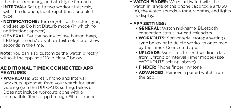 8 9the time, frequency, and alert type for each.•   INTERVAL: Set up to two workout intervals, with the duration, label, repetitions, and alert type.•   NOTIFICATIONS: Turn on/o, set the alert type, and set up Do Not Disturb mode (in which no notiﬁcations appear).•   GENERAL: Set the hourly chime, button beep, LED light mode/activation, text color, and show seconds in the time.Note: You can also customize the watch directly, without the app: see “Main Menu,” below.ADDITIONAL TIMEX CONNECTED APP FEATURES•   WORKOUTS: Stores Chrono and Interval workouts uploaded from your watch for later viewing (see the UPLOADS setting, below). Does not include workouts done with a compatible ﬁtness app through Fitness mode.•  WATCH FINDER: When activated with the watch in range of the phone (approx. 98 ft/30 m), the watch sounds a tone, vibrates, and lights its display.•  APP SETTINGS:  •   GENERAL: Watch nickname, Bluetooth connection status, synced calendars •   WORKOUTS: Sort criteria, storage settings, sync behavior to delete workouts once read by the Timex Connected app. •   UPLOADS: Web sites to send workout data from Chrono or Interval Timer modes (see WORKOUTS setting, above). • FINDER: Phone ﬁnder ringtone •   ADVANCED: Remove a paired watch from the app