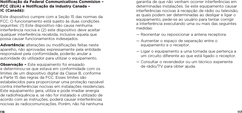 116 117Notiﬁcação da Federal Communications Commision – FCC (EUA) e Notiﬁcação da Industry Canada –  IC (Canadá):Este dispositivo cumpre com a Seção 15 das normas da FCC. O funcionamento está sujeito às duas condições seguintes: (1) Este dispositivo não causa nenhuma interferência nociva e (2) este dispositivo deve aceitar qualquer interferência recebida, inclusive aquela que possa causar funcionamentos indesejados.Advertência: alterações ou modiﬁcações feitas neste aparelho, não aprovadas expressamente pela entidade responsável pela conformidade, poderão anular a autoridade do utilizador para utilizar o equipamento.Observação – Este equipamento foi ensaiado  e determinou-se que estava em conformidade com os limites de um dispositivo digital da Classe B, conforme a Parte 15 das regras da FCC. Esses limites são estabelecidos para proporcionar uma proteção razoável contra interferências nocivas em instalações residenciais. Este equipamento gera, utiliza e pode irradiar energia de radiofrequência e, se não for instalado e utilizado de acordo com as instruções, poderá causar interferências nocivas às radiocomunicações. Porém, não há nenhuma garantia de que não venham ocorrer interferências em determinadas instalações. Se este equipamento causar interferências nocivas à recepção de rádio ou televisão, as quais podem ser determinadas ao desligar e ligar o equipamento, pede-se ao usuário para tentar corrigir a interferência executando uma ou mais das seguintes medidas:—  Reorientar ou reposicionar a antena receptora.—  Aumentar o espaço de separação entre o equipamento e o receptor.—  Ligar o equipamento a uma tomada que pertença a um circuito diferente ao que está ligado o receptor.—  Consultar o revendedor ou um técnico experiente  de rádio/TV para obter ajuda.