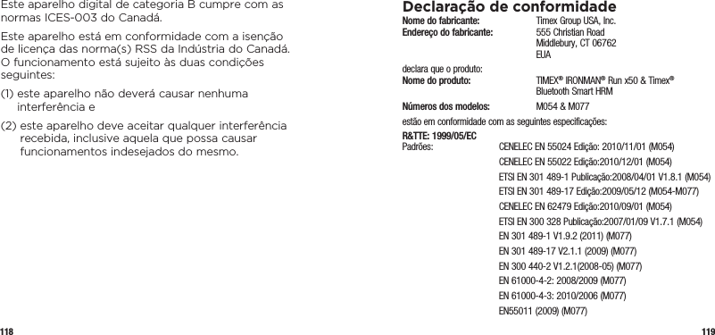 118 119Este aparelho digital de categoria B cumpre com as normas ICES-003 do Canadá.Este aparelho está em conformidade com a isenção  de licença das norma(s) RSS da Indústria do Canadá.  O funcionamento está sujeito às duas condições seguintes:(1)  este aparelho não deverá causar nenhuma interferência e(2)  este aparelho deve aceitar qualquer interferência recebida, inclusive aquela que possa causar funcionamentos indesejados do mesmo.Declaração de conformidadeNome do fabricante:   Timex Group USA, Inc. Endereço do fabricante:   555 Christian Road   Middlebury, CT 06762  EUAdeclara que o produto: Nome do produto:  TIMEX® IRONMAN® Run x50 &amp; Timex®    Bluetooth Smart HRMNúmeros dos modelos:   M054 &amp; M077estão em conformidade com as seguintes especificações:R&amp;TTE: 1999/05/EC Padrões:  CENELEC EN 55024 Edição: 2010/11/01 (M054)  CENELEC EN 55022 Edição:2010/12/01 (M054)  ETSI EN 301 489-1 Publicação:2008/04/01 V1.8.1 (M054)  ETSI EN 301 489-17 Edição:2009/05/12 (M054-M077)  CENELEC EN 62479 Edição:2010/09/01 (M054)  ETSI EN 300 328 Publicação:2007/01/09 V1.7.1 (M054)  EN 301 489-1 V1.9.2 (2011) (M077)  EN 301 489-17 V2.1.1 (2009) (M077)  EN 300 440-2 V1.2.1(2008-05) (M077)  EN 61000-4-2: 2008/2009 (M077)  EN 61000-4-3: 2010/2006 (M077)  EN55011 (2009) (M077)