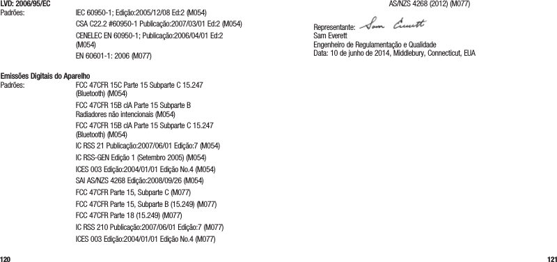 120 121LVD: 2006/95/EC Padrões: IEC 60950-1; Edição:2005/12/08 Ed:2 (M054)   CSA C22.2 #60950-1 Publicação:2007/03/01 Ed:2 (M054)   CENELEC EN 60950-1; Publicação:2006/04/01 Ed:2 (M054)  EN 60601-1: 2006 (M077) Emissões Digitais do Aparelho Padrões:  FCC 47CFR 15C Parte 15 Subparte C 15.247 (Bluetooth) (M054)   FCC 47CFR 15B clA Parte 15 Subparte B  Radiadores não intencionais (M054)   FCC 47CFR 15B clA Parte 15 Subparte C 15.247 (Bluetooth) (M054)  IC RSS 21 Publicação:2007/06/01 Edição:7 (M054)  IC RSS-GEN Edição 1 (Setembro 2005) (M054)  ICES 003 Edição:2004/01/01 Edição No.4 (M054)  SAI AS/NZS 4268 Edição:2008/09/26 (M054)  FCC 47CFR Parte 15, Subparte C (M077)  FCC 47CFR Parte 15, Subparte B (15.249) (M077)  FCC 47CFR Parte 18 (15.249) (M077)  IC RSS 210 Publicação:2007/06/01 Edição:7 (M077)  ICES 003 Edição:2004/01/01 Edição No.4 (M077)   AS/NZS 4268 (2012) (M077)Representante:  Sam Everett Engenheiro de Regulamentação e Qualidade Data: 10 de junho de 2014, Middlebury, Connecticut, EUA