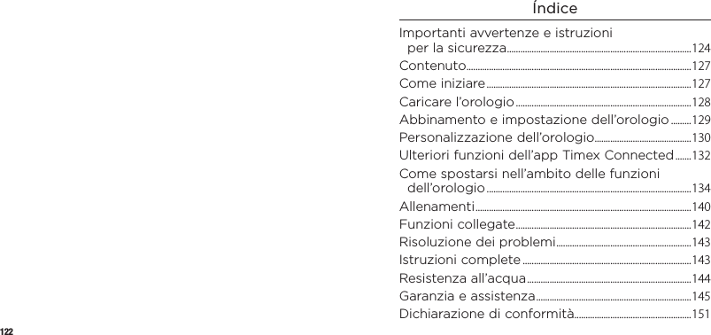 122ÍndiceImportanti avvertenze eistruzioni perlasicurezza .................................................................................. 124Contenuto ....................................................................................................127Come iniziare ...........................................................................................127Caricare l’orologio ..............................................................................128Abbinamento e impostazione dell’orologio .........129Personalizzazione dell’orologio...........................................130Ulteriori funzioni dell’app Timex Connected .......132Come spostarsi nell’ambito delle funzioni dell’orologio ...........................................................................................134Allenamenti ................................................................................................ 140Funzioni collegate ..............................................................................142Risoluzione dei problemi ............................................................143Istruzioni complete ...........................................................................143Resistenza all’acqua ......................................................................... 144Garanzia e assistenza ..................................................................... 145Dichiarazione di conformità ....................................................151