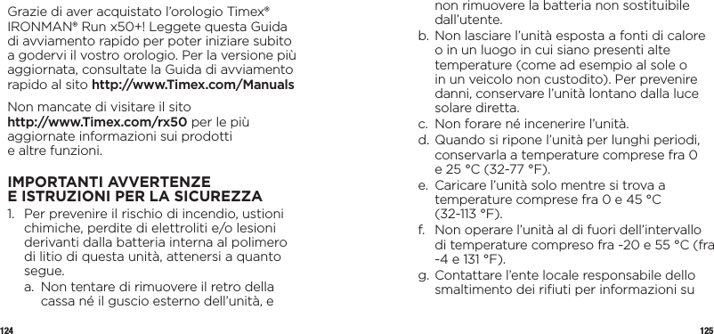 124 125Grazie di aver acquistato l’orologio Timex® IRONMAN® Run x50+! Leggete questa Guida di avviamento rapido per poter iniziare subito a godervi il vostro orologio. Per la versione più aggiornata, consultate la Guida di avviamento rapido al sito http://www.Timex.com/ManualsNon mancate di visitare il sito  http://www.Timex.com/rx50 per le più aggiornate informazioni sui prodotti  e altre funzioni.IMPORTANTI AVVERTENZE EISTRUZIONI PERLASICUREZZA1.   Per prevenire il rischio di incendio, ustioni chimiche, perdite di elettroliti e/o lesioni derivanti dalla batteria interna al polimero di litio di questa unità, attenersi a quanto segue.  a.   Non tentare di rimuovere il retro della cassa né il guscio esterno dell’unità, e non rimuovere la batteria non sostituibile dall’utente.  b.  Non lasciare l’unità esposta a fonti di calore o in un luogo in cui siano presenti alte temperature (come ad esempio al sole o in un veicolo non custodito). Per prevenire danni, conservare l’unità lontano dalla luce solare diretta.  c.   Non forare né incenerire l’unità.  d.  Quando si ripone l’unità per lunghi periodi, conservarla a temperature comprese fra 0  e 25 °C (32-77 °F).  e.   Caricare l’unità solo mentre si trova a temperature comprese fra 0 e 45 °C  (32-113 °F).  f.   Non operare l’unità al di fuori dell’intervallo di temperature compreso fra -20 e 55 °C (fra -4 e 131 °F).  g.  Contattare l’ente locale responsabile dello smaltimento dei riﬁuti per informazioni su 