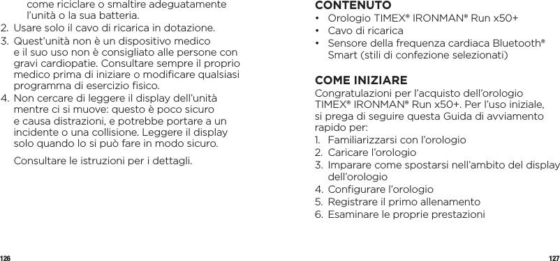 126 127come riciclare o smaltire adeguatamente l’unità o la sua batteria.2.   Usare solo il cavo di ricarica in dotazione.3.    Quest’unità non è un dispositivo medico  e il suo uso non è consigliato alle persone con gravi cardiopatie. Consultare sempre il proprio medico prima di iniziare o modiﬁcare qualsiasi programma di esercizio ﬁsico.4.  Non cercare di leggere il display dell’unità mentre ci si muove: questo è poco sicuro  e causa distrazioni, e potrebbe portare a un incidente o una collisione. Leggere il display solo quando lo si può fare in modo sicuro.  Consultare le istruzioni per i dettagli.CONTENUTO•   Orologio TIMEX® IRONMAN® Run x50+ •  Cavo di ricarica•   Sensore della frequenza cardiaca Bluetooth® Smart (stili di confezione selezionati)COME INIZIARECongratulazioni per l’acquisto dell’orologio TIMEX® IRONMAN® Run x50+. Per l’uso iniziale, si prega di seguire questa Guida di avviamento rapido per:1.  Familiarizzarsi con l’orologio 2.  Caricare l’orologio3.   Imparare come spostarsi nell’ambito del display dell’orologio4. Conﬁgurare l’orologio5.  Registrare il primo allenamento6.  Esaminare le proprie prestazioni