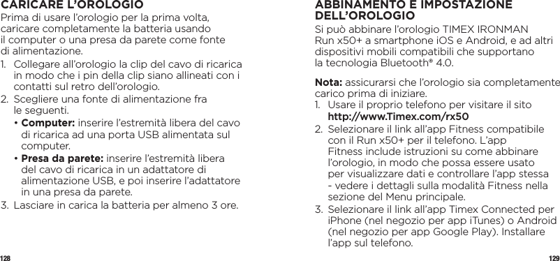 128 129CARICARE L’OROLOGIOPrima di usare l’orologio per la prima volta, caricare completamente la batteria usando  il computer o una presa da parete come fonte  di alimentazione.1.   Collegare all’orologio la clip del cavo di ricarica in modo che i pin della clip siano allineati con i contatti sul retro dell’orologio.2.   Scegliere una fonte di alimentazione fra  le seguenti.  •  Computer: inserire l’estremità libera del cavo di ricarica ad una porta USB alimentata sul computer.  •  Presa da parete: inserire l’estremità libera del cavo di ricarica in un adattatore di alimentazione USB, e poi inserire l’adattatore in una presa da parete.3.  Lasciare in carica la batteria per almeno 3 ore.ABBINAMENTO E IMPOSTAZIONE DELL’OROLOGIOSi può abbinare l’orologio TIMEX IRONMAN  Run x50+ a smartphone iOS e Android, e ad altri dispositivi mobili compatibili che supportano  la tecnologia Bluetooth® 4.0. Nota: assicurarsi che l’orologio sia completamente carico prima di iniziare.1.   Usare il proprio telefono per visitare il sito http://www.Timex.com/rx502.   Selezionare il link all’app Fitness compatibile con il Run x50+ per il telefono. L’app Fitness include istruzioni su come abbinare l’orologio, in modo che possa essere usato per visualizzare dati e controllare l’app stessa - vedere i dettagli sulla modalità Fitness nella sezione del Menu principale.3.   Selezionare il link all’app Timex Connected per iPhone (nel negozio per app iTunes) o Android (nel negozio per app Google Play). Installare l’app sul telefono.