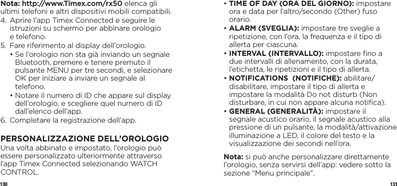 130 131Nota: http://www.Timex.com/rx50 elenca gli ultimi telefoni e altri dispositivi mobili compatibili.4.  Aprire l’app Timex Connected e seguire le istruzioni su schermo per abbinare orologio  e telefono.5.  Fare riferimento al display dell’orologio.  •  Se l’orologio non sta già inviando un segnale Bluetooth, premere e tenere premuto il pulsante MENU per tre secondi, e selezionare OK per iniziare a inviare un segnale al telefono.  •  Notare il numero di ID che appare sul display dell’orologio, e scegliere quel numero di ID dall’elenco dell’app.6.  Completare la registrazione dell’app.PERSONALIZZAZIONE DELL’OROLOGIOUna volta abbinato e impostato, l’orologio può essere personalizzato ulteriormente attraverso l’app Timex Connected selezionando WATCH CONTROL.•  TIME OF DAY (ORA DEL GIORNO): impostare ora e data per l’altro/secondo (Other) fuso orario.•  ALARM  (SVEGLIA):  impostare tre sveglie a ripetizione, con l’ora, la frequenza e il tipo di allerta per ciascuna.•  INTERVAL (INTERVALLO): impostare ﬁno a due intervalli di allenamento, con la durata, l’etichetta, le ripetizioni e il tipo di allerta.•  NOTIFICATIONS  (NOTIFICHE): abilitare/disabilitare, impostare il tipo di allerta e impostare la modalità Do not disturb (Non disturbare, in cui non appare alcuna notiﬁca).•  GENERAL (GENERALITÀ): impostare il segnale acustico orario, il segnale acustico alla pressione di un pulsante, la modalità/attivazione illuminazione a LED, il colore del testo e la visualizzazione dei secondi nell’ora.Nota: si può anche personalizzare direttamente l’orologio, senza servirsi dell’app: vedere sotto la sezione “Menu principale”.