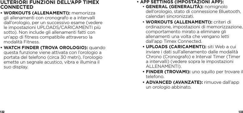 132 133ULTERIORI FUNZIONI DELL’APP TIMEX CONNECTED•  WORKOUTS (ALLENAMENTI): memorizza gli allenamenti con cronografo e a intervalli dall’orologio, per un successivo esame (vedere le impostazioni UPLOADS/CARICAMENTI più sotto). Non include gli allenamenti fatti con un’app di ﬁtness compatibile attraverso la modalità Fitness.•  WATCH FINDER (TROVA OROLOGIO): quando questa funzione viene attivata con l’orologio a portata del telefono (circa 30 metri), l’orologio emette un segnale acustico, vibra e illumina il suo display.•  APP SETTINGS (IMPOSTAZIONI APP):  •  GENERAL (GENERALITÀ): nomignolo dell’orologio, stato di connessione Bluetooth, calendari sincronizzati. •  WORKOUTS (ALLENAMENTI): criteri di ordinazione, impostazioni di memorizzazione, comportamento mirato a eliminare gli allenamenti una volta che vengano letti dall’app Timex Connected. •  UPLOADS (CARICAMENTI): siti Web a cui inviare i dati sull’allenamento dalle modalità Chrono (Cronografo) e Interval Timer (Timer a intervalli) (vedere sopra le impostazioni ALLENAMENTI). •  FINDER (TROVAMI): uno squillo per trovare il telefono. •  ADVANCED (AVANZATE): rimuove dall’app un orologio abbinato.