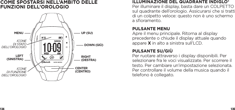 134 135ILLUMINAZIONE DEL QUADRANTE INDIGLO®Per illuminare il display, basta dare un COLPETTO sul quadrante dell’orologio. Assicurarsi che si tratti di un colpetto veloce: questo non è uno schermo a sﬁoramento. PULSANTE MENUApre il menu principale. Ritorna al display precedente o chiude il display attuale quando appare X in alto a sinistra sull’LCD.PULSANTE SU/GIÙPer ruotare attraverso i display disponibili. Per selezionare fra le voci visualizzate. Per scorrere il testo. Per cambiare un’impostazione selezionata. Per controllare il volume della musica quando il telefono è collegato.COME SPOSTARSI NELL’AMBITO DELLE FUNZIONI DELL’OROLOGIO 12/31/14UP (SU)DOWN (GIÙ)LEFT(SINISTRA)MENURIGHT (DESTRA)CENTER (CENTRO)ICONE  DI STATO DELL’OROLOGIOICONE  DI FUNZIONE DELL’OROLOGIO