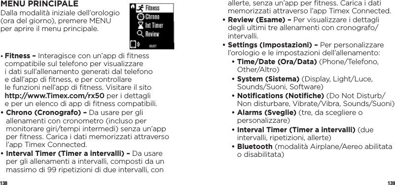 138 139MENU PRINCIPALEDalla modalità iniziale dell’orologio  (ora del giorno), premere MENU  per aprire il menu principale.•  Fitness – Interagisce con un’app di ﬁtness compatibile sul telefono per visualizzare  i dati sull’allenamento generati dal telefono  e dall’app di ﬁtness, e per controllare  le funzioni nell’app di ﬁtness. Visitare il sito  http://www.Timex.com/rx50 per i dettagli  e per un elenco di app di ﬁtness compatibili.•  Chrono (Cronografo) – Da usare per gli allenamenti con cronometro (incluso per monitorare giri/tempi intermedi) senza un’app per ﬁtness. Carica i dati memorizzati attraverso l’app Timex Connected.•  Interval Timer (Timer a intervalli) – Da usare per gli allenamenti a intervalli, composti da un massimo di 99 ripetizioni di due intervalli, con allerte, senza un’app per ﬁtness. Carica i dati memorizzati attraverso l’app Timex Connected.•  Review (Esame) – Per visualizzare i dettagli degli ultimi tre allenamenti con cronografo/intervalli.•  Settings (Impostazioni) – Per personalizzare l’orologio e le impostazioni dell’allenamento:   •  Time/Date (Ora/Data) (Phone/Telefono, Other/Altro)   •  System (Sistema) (Display, Light/Luce, Sounds/Suoni, Software)  •  Notiﬁcations (Notiﬁche) (Do Not Disturb/Non disturbare, Vibrate/Vibra, Sounds/Suoni)  •  Alarms (Sveglie) (tre, da scegliere o personalizzare)  •  Interval Timer (Timer a intervalli) (due intervalli, ripetizioni, allerte)  •   Bluetooth  (modalità Airplane/Aereo abilitata o disabilitata) 