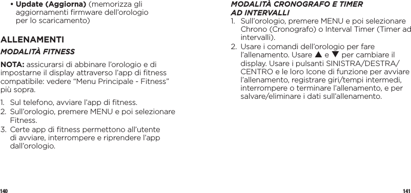 140 141  •  Update (Aggiorna) (memorizza gli aggiornamenti ﬁrmware dell’orologio  per lo scaricamento)ALLENAMENTIMODALITÀ FITNESS NOTA: assicurarsi di abbinare l’orologio e di impostarne il display attraverso l’app di ﬁtness compatibile: vedere “Menu Principale - Fitness” più sopra.1.  Sul telefono, avviare l’app di ﬁtness.2.   Sull’orologio, premere MENU e poi selezionare Fitness.3.   Certe app di ﬁtness permettono all’utente di avviare, interrompere e riprendere l’app dall’orologio.MODALITÀ CRONOGRAFO ETIMER ADINTERVALLI1.   Sull’orologio, premere MENU e poi selezionare Chrono (Cronografo) o Interval Timer (Timer ad intervalli).2.   Usare i comandi dell’orologio per fare l’allenamento. Usare p e q per cambiare il display. Usare i pulsanti SINISTRA/DESTRA/CENTRO e le loro Icone di funzione per avviare l’allenamento, registrare giri/tempi intermedi, interrompere o terminare l’allenamento, e per salvare/eliminare i dati sull’allenamento.