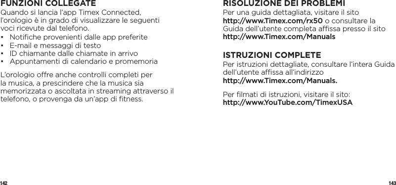 142 143FUNZIONI COLLEGATEQuando si lancia l’app Timex Connected, l’orologio è in grado di visualizzare le seguenti voci ricevute dal telefono.•  Notiﬁche provenienti dalle app preferite •  E-mail e messaggi di testo •  ID chiamante dalle chiamate in arrivo •  Appuntamenti di calendario e promemoriaL’orologio ore anche controlli completi per la musica, a prescindere che la musica sia memorizzata o ascoltata in streaming attraverso il telefono, o provenga da un’app di ﬁtness.RISOLUZIONE DEI PROBLEMIPer una guida dettagliata, visitare il sito  http://www.Timex.com/rx50 o consultare la Guida dell’utente completa assa presso il sito http://www.Timex.com/ManualsISTRUZIONI COMPLETEPer istruzioni dettagliate, consultare l’intera Guida dell’utente assa all’indirizzo  http://www.Timex.com/Manuals.Per ﬁlmati di istruzioni, visitare il sito:  http://www.YouTube.com/TimexUSA