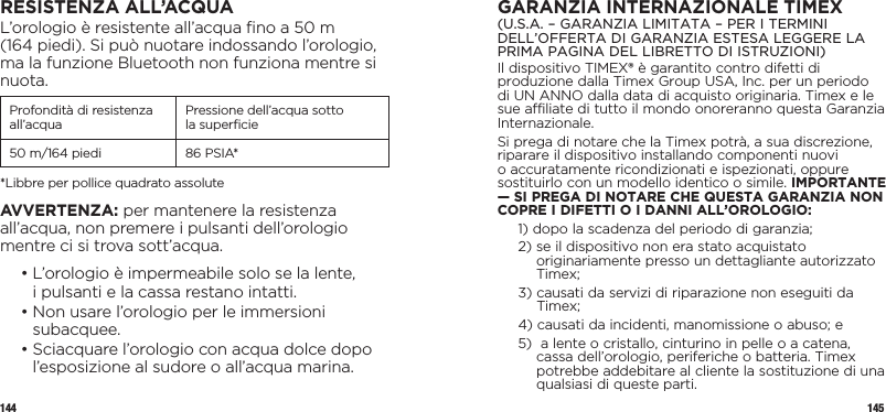 144 145RESISTENZA ALL’ACQUAL’orologio è resistente all’acqua ﬁno a 50 m  (164 piedi). Si può nuotare indossando l’orologio, ma la funzione Bluetooth non funziona mentre si nuota.Profondità di resistenza all’acqua Pressione dell’acqua sotto  la superﬁcie50 m/164 piedi 86 PSIA**Libbre per pollice quadrato assoluteAVVERTENZA: per mantenere la resistenza all’acqua, non premere i pulsanti dell’orologio mentre ci si trova sott’acqua.  •  L’orologio è impermeabile solo se la lente,  i pulsanti e la cassa restano intatti.  •  Non usare l’orologio per le immersioni subacquee.  •  Sciacquare l’orologio con acqua dolce dopo l’esposizione al sudore o all’acqua marina.GARANZIA INTERNAZIONALE TIMEX(U.S.A. – GARANZIA LIMITATA – PER I TERMINI DELL’OFFERTA DI GARANZIA ESTESA LEGGERE LA PRIMA PAGINA DEL LIBRETTO DI ISTRUZIONI)Il dispositivo TIMEX® è garantito contro difetti di produzione dalla Timex Group USA, Inc. per un periodo di UN ANNO dalla data di acquisto originaria. Timex e le sue affiliate di tutto il mondo onoreranno questa Garanzia Internazionale.Si prega di notare che la Timex potrà, a sua discrezione, riparare il dispositivo installando componenti nuovi o accuratamente ricondizionati e ispezionati, oppure sostituirlo con un modello identico o simile. IMPORTANTE — SI PREGA DI NOTARE CHE QUESTA GARANZIA NON COPRE I DIFETTI O I DANNI ALL’OROLOGIO:1)  dopo la scadenza del periodo di garanzia;2)  se il dispositivo non era stato acquistato originariamente presso un dettagliante autorizzato Timex;3)  causati da servizi di riparazione non eseguiti da Timex;4)  causati da incidenti, manomissione o abuso; e5)   a lente o cristallo, cinturino in pelle o a catena, cassa dell’orologio, periferiche o batteria. Timex potrebbe addebitare al cliente la sostituzione di una qualsiasi di queste parti.