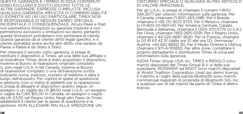 146 147QUESTA GARANZIA E I RIMEDI IN ESSA CONTENUTI SONO ESCLUSIVI E SOSTITUISCONO TUTTE LE ALTRE GARANZIE, ESPRESSE O IMPLICITE, INCLUSA QUALSIASI GARANZIA IMPLICITA DI COMMERCIABILITÀ O IDONEITÀ AD UN USO PARTICOLARE. TIMEX NON È RESPONSABILE DI NESSUN DANNO SPECIALE, INCIDENTALE O CONSEQUENZIALE. Alcuni Paesi e Stati non permettono limitazioni su garanzie implicite e non permettono esclusioni o limitazioni sui danni; pertanto queste limitazioni potrebbero non pertenere al cliente. Questa garanzia dà al cliente diritti legali specifici, e il cliente potrebbe avere anche altri diritti, che variano da Paese a Paese e da Stato a Stato.Per ottenere il servizio sotto garanzia, si prega di restituire il dispositivo a Timex, ad una delle sue affiliate o al rivenditore Timex dove è stato acquistato il dispositivo, insieme al Buono di riparazione originale compilato o, solo negli U.S.A. e nel Canada, insieme al Buono di riparazione compilato o una dichiarazione scritta indicante nome, indirizzo, numero di telefono e data e luogo dell’acquisto. Per coprire le spese di spedizione e gestione (non si tratta di addebiti per la riparazione) si prega di allegare al dispositivo quanto segue: un assegno o un vaglia da US $8,00 negli U.S.A.; un assegno o vaglia da CAN $10,00 in Canada; un assegno o vaglia da UK £3,50 nel Regno Unito. Negli altri Paesi, la Timex addebiterà il cliente per le spese di spedizione e la gestione. NON ALLEGARE MAI ALLA SPEDIZIONE UN CINTURINO SPECIALE O QUALSIASI ALTRO ARTICOLO DI VALORE PERSONALE.Per gli U.S.A., si prega di chiamare il numero 1-800-328-2677 per ulteriori informazioni sulla garanzia. Per il Canada, chiamare l’1-800-263-0981. Per il Brasile, chiamare il +55 (11) 5572 9733. Per il Messico, chiamare lo 01-800-01-060-00. Per America Centrale, Caraibi, Bermuda e Bahamas, chiamare il (501) 370-5775 (U.S.A.). Per l’Asia, chiamare l’852-2815-0091. Per il Regno Unito, chiamare il 44 020 8687 9620. Per la Francia, chiamare lo 03 81 63 42 51 (dalle ore 10 alle ore 12). Germania/Austria: +43 662 88921 30. Per il Medio Oriente e l’Africa, chiamare il 971-4-310850. Per altre zone, contattare il proprio dettagliante o distributore Timex di zona per informazioni sulla garanzia.©2014 Timex Group USA, Inc. TIMEX e INDIGLO sono marchi depositati del Timex Group B.V. e delle sue sussidiarie. IRONMAN® ed MDOT sono marchi depositati di World Triathlon Corporation. Usati qui dietro licenza. Il marchio e i loghi della parola Bluetooth sono marchi commerciali registrati di proprietà di Bluetooth SIG, Inc. e qualsiasi uso di tali marchi da parte di Timex è dietro licenza.