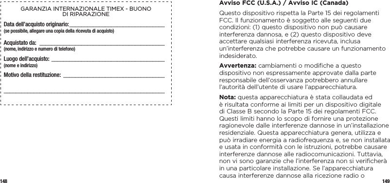 148 149GARANZIA INTERNAZIONALE TIMEX - BUONO  DI RIPARAZIONEData dell’acquisto originario: ________________________________(se possibile, allegare una copia della ricevuta di acquisto)Acquistato da:  __________________________________________  (nome, indirizzo e numero di telefono)Luogo dell’acquisto: ______________________________________  (nome e indirizzo)Motivo della restituzione: ________________________________________________________________________________________  Avviso FCC (U.S.A.) / Avviso IC (Canada)Questo dispositivo rispetta la Parte 15 dei regolamenti FCC. Il funzionamento è soggetto alle seguenti due condizioni: (1) questo dispositivo non può causare interferenza dannosa, e (2) questo dispositivo deve accettare qualsiasi interferenza ricevuta, inclusa un’interferenza che potrebbe causare un funzionamento indesiderato.Avvertenza: cambiamenti o modiﬁche a questo dispositivo non espressamente approvate dalla parte responsabile dell’osservanza potrebbero annullare l’autorità dell’utente di usare l’apparecchiatura.Nota: questa apparecchiatura è stata collaudata ed  è risultata conforme ai limiti per un dispositivo digitale di Classe B secondo la Parte 15 dei regolamenti FCC. Questi limiti hanno lo scopo di fornire una protezione ragionevole dalle interferenze dannose in un’installazione residenziale. Questa apparecchiatura genera, utilizza e può irradiare energia a radiofrequenza e, se non installata e usata in conformità con le istruzioni, potrebbe causare interferenze dannose alle radiocomunicazioni. Tuttavia, non vi sono garanzie che l’interferenza non si veriﬁcherà in una particolare installazione. Se l’apparecchiatura causa interferenze dannose alla ricezione radio o 