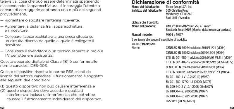 150 151televisiva, cosa che può essere determinata spegnendo e accendendo l’apparecchiatura, si incoraggia l’utente a cercare di correggerle adottando uno o più dei seguenti provvedimenti.—  Riorientare o spostare l’antenna ricevente.—  Aumentare la distanza fra l’apparecchiatura  e il ricevitore.—  Collegare l’apparecchiatura a una presa situata su un circuito diverso da quello al quale è collegato il ricevitore.—  Consultare il rivenditore o un tecnico esperto in radio e TV per ottenere assistenza.Questo apparato digitale di Classe [B] è conforme alle norme canadesi ICES-003.Questo dispositivo rispetta le norme RSS esenti da licenza del settore canadese. Il funzionamento è soggetto alle seguenti due condizioni:(1)  questo dispositivo non può causare interferenza e(2)  questo dispositivo deve accettare qualsiasi interferenza, inclusa un’interferenza che potrebbe causare il funzionamento indesiderato del dispositivo.Dichiarazione di conformitàNome del fabbricante:   Timex Group USA, Inc. Indirizzo del fabbricante:   555 Christian Road   Middlebury, CT 06762   Stati Uniti d’Americadichiara che il prodotto: Nome del prodotto:  TIMEX® IRONMAN® Run x50 e Timex®    Bluetooth Smart HRM (Monitor della frequenza cardiaca)Numeri modello:   M054 e M077è conforme alle seguenti specifiche di prodotto:R&amp;TTE: 1999/05/CE Norme:  CENELEC EN 55024 edizione: 2010/11/01 (M054)  CENELEC EN 55022 edizione:2010/12/01 (M054)  ETSI EN 301 489-1 edizione:2008/04/01 V1.8.1 (M054)  ETSI EN 301 489-17 edizione:2009/05/12 (M054-M077)  CENELEC EN 62479 edizione:2010/09/01 (M054)  ETSI EN 300 328 edizione:2007/01/09 V1.7.1 (M054)  EN 301 489-1 V1.9.2 (2011) (M077)  EN 301 489-17 V2.1.1 (2009) (M077)  EN 300 440-2 V1.2.1(2008-05) (M077)  EN 61000-4-2: 2008/2009 (M077)  EN 61000-4-3: 2010/2006 (M077)  EN55011 (2009) (M077)