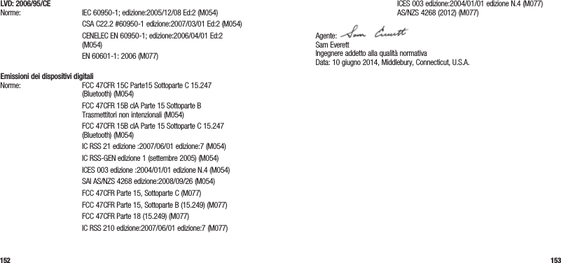 152 153LVD: 2006/95/CE Norme: IEC 60950-1; edizione:2005/12/08 Ed:2 (M054)   CSA C22.2 #60950-1 edizione:2007/03/01 Ed:2 (M054)   CENELEC EN 60950-1; edizione:2006/04/01 Ed:2 (M054)  EN 60601-1: 2006 (M077) Emissioni dei dispositivi digitali Norme:  FCC 47CFR 15C Parte15 Sottoparte C 15.247 (Bluetooth) (M054)   FCC 47CFR 15B clA Parte 15 Sottoparte B  Trasmettitori non intenzionali (M054)   FCC 47CFR 15B clA Parte 15 Sottoparte C 15.247 (Bluetooth) (M054)  IC RSS 21 edizione :2007/06/01 edizione:7 (M054)  IC RSS-GEN edizione 1 (settembre 2005) (M054)  ICES 003 edizione :2004/01/01 edizione N.4 (M054)  SAI AS/NZS 4268 edizione:2008/09/26 (M054)  FCC 47CFR Parte 15, Sottoparte C (M077)  FCC 47CFR Parte 15, Sottoparte B (15.249) (M077)  FCC 47CFR Parte 18 (15.249) (M077)  IC RSS 210 edizione:2007/06/01 edizione:7 (M077)  ICES 003 edizione:2004/01/01 edizione N.4 (M077)   AS/NZS 4268 (2012) (M077)Agente:  Sam Everett Ingegnere addetto alla qualità normativa Data: 10 giugno 2014, Middlebury, Connecticut, U.S.A. 