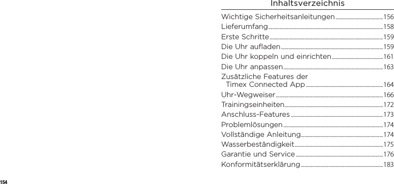 154InhaltsverzeichnisWichtige Sicherheitsanleitungen ......................................156Lieferumfang ............................................................................................158Erste Schritte ........................................................................................... 159Die Uhr aufladen .................................................................................. 159Die Uhr koppeln und einrichten ......................................... 161Die Uhr anpassen ................................................................................ 163Zusätzliche Features der  TimexConnectedApp ..............................................................164Uhr-Wegweiser ...................................................................................... 166Trainingseinheiten ............................................................................... 172Anschluss-Features .......................................................................... 173Problemlösungen ................................................................................174Vollständige Anleitung..................................................................174Wasserbeständigkeit .......................................................................175Garantie und Service ......................................................................176Konformitätserklärung .................................................................. 183