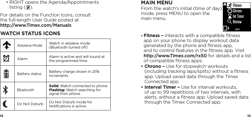 12 13MAIN MENUFrom the watch&apos;s initial (time of day) mode, press MENU to open the  main menu.•  Fitness – Interacts with a compatible ﬁtness app on your phone to display workout data generated by the phone and ﬁtness app,  and to control features in the ﬁtness app. Visit  http://www.Timex.com/rx50 for details and a list of compatible ﬁtness apps.•  Chrono – Use for stopwatch workouts (including tracking laps/splits) without a ﬁtness app. Upload saved data through the Timex Connected app.•  Interval Timer – Use for interval workouts, of up to 99 repetitions of two intervals, with alerts, without a ﬁtness app. Upload saved data through the Timex Connected app.  •  RIGHT opens the Agenda/Appointments listing ( ).For details on the Function Icons, consult  the full-length User Guide posted at  http://www.Timex.com/ManualsWATCH STATUS ICONSAirplane Mode Watch in airplane mode (Bluetooth turned o)xAlarm Alarm is active and will sound at the programmed time.Battery status Battery charge shown in 25% increments.Bluetooth Solid: Watch connected to phoneFlashing: Watch searching for signal from phonePDo Not Disturb Do Not Disturb mode for Notiﬁcations is active.