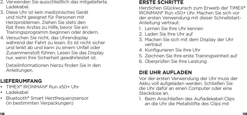 158 1592.   Verwenden Sie ausschließlich das mitgelieferte Ladekabel.3.    Diese Uhr ist kein medizinisches Gerät und nicht geeignet für Personen mit Herzproblemen. Ziehen Sie stets den Rat Ihres Arztes zu Hilfe, bevor Sie ein Trainingsprogramm beginnen oder ändern.4.  Versuchen Sie nicht, das Uhrendisplay während der Fahrt zu lesen. Es ist nicht sicher und lenkt ab und kann zu einem Unfall oder Zusammenstoß führen. Lesen Sie das Display nur, wenn Ihre Sicherheit gewährleistet ist.   Detailinformationen hierzu ﬁnden Sie in den Anleitungen.LIEFERUMFANG•   TIMEX® IRONMAN® Run x50+ Uhr• Ladekabel•   Bluetooth® Smart Herzfrequenzsensor  (in bestimmten Verpackungen)ERSTE SCHRITTEHerzlichen Glückwunsch zum Erwerb der TIMEX® IRONMAN® Run x50+ Uhr. Machen Sie sich vor der ersten Verwendung mit dieser Schnellstart-Anleitung vertraut:1.  Lernen Sie Ihre Uhr kennen 2.  Laden Sie Ihre Uhr auf3.   Machen Sie sich mit dem Display der Uhr vertraut4. Konﬁgurieren Sie Ihre Uhr5.  Zeichnen Sie Ihre erste Trainingseinheit auf6.  Überprüfen Sie Ihre LeistungDIE UHR AUFLADENVor der ersten Verwendung der Uhr muss der Akku voll aufgeladen werden. Schließen Sie die Uhr dafür an einen Computer oder eine Steckdose an.1.   Beim Anschließen des Auﬂadekabel-Clips an die Uhr die Metallstifte des Clips mit 