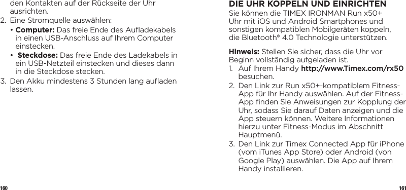 160 161den Kontakten auf der Rückseite der Uhr ausrichten.2.  Eine Stromquelle auswählen:  •  Computer: Das freie Ende des Auﬂadekabels in einen USB-Anschluss auf Ihrem Computer einstecken.  •     Steckdose: Das freie Ende des Ladekabels in ein USB-Netzteil einstecken und dieses dann in die Steckdose stecken.3.   Den Akku mindestens 3 Stunden lang auﬂaden lassen.DIE UHR KOPPELN UND EINRICHTENSie können die TIMEX IRONMAN Run x50+  Uhr mit iOS und Android Smartphones und  sonstigen kompatiblen Mobilgeräten koppeln,  die Bluetooth® 4.0 Technologie unterstützen. Hinweis: Stellen Sie sicher, dass die Uhr vor Beginn vollständig aufgeladen ist.1.   Auf Ihrem Handy http://www.Timex.com/rx50 besuchen.2.   Den Link zur Run x50+-kompatiblem Fitness-App für Ihr Handy auswählen. Auf der Fitness-App ﬁnden Sie Anweisungen zur Kopplung der Uhr, sodass Sie darauf Daten anzeigen und die App steuern können. Weitere Informationen hierzu unter Fitness-Modus im Abschnitt Hauptmenü.3.   Den Link zur Timex Connected App für iPhone (vom iTunes App Store) oder Android (von Google Play) auswählen. Die App auf Ihrem Handy installieren.