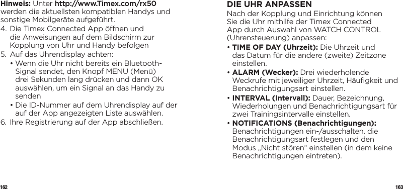 162 163Hinweis: Unter http://www.Timex.com/rx50 werden die aktuellsten kompatiblen Handys und sonstige Mobilgeräte aufgeführt.4.  Die Timex Connected App önen und die Anweisungen auf dem Bildschirm zur Kopplung von Uhr und Handy befolgen5.  Auf das Uhrendisplay achten:  •  Wenn die Uhr nicht bereits ein Bluetooth-Signal sendet, den Knopf MENU (Menü) drei Sekunden lang drücken und dann OK auswählen, um ein Signal an das Handy zu senden  •  Die ID-Nummer auf dem Uhrendisplay auf der auf der App angezeigten Liste auswählen.6.  Ihre Registrierung auf der App abschließen.DIE UHR ANPASSENNach der Kopplung und Einrichtung können Sie die Uhr mithilfe der Timex Connected App durch Auswahl von WATCH CONTROL (Uhrensteuerung) anpassen:•  TIME OF DAY (Uhrzeit): Die Uhrzeit und das Datum für die andere (zweite) Zeitzone einstellen.•  ALARM  (Wecker):  Drei wiederholende Weckrufe mit jeweiliger Uhrzeit, Häuﬁgkeit und Benachrichtigungsart einstellen.•  INTERVAL (Intervall): Dauer, Bezeichnung, Wiederholungen und Benachrichtigungsart für zwei Trainingsintervalle einstellen.•  NOTIFICATIONS (Benachrichtigungen): Benachrichtigungen ein-/ausschalten, die Benachrichtigungsart festlegen und den Modus „Nicht stören“ einstellen (in dem keine Benachrichtigungen eintreten).