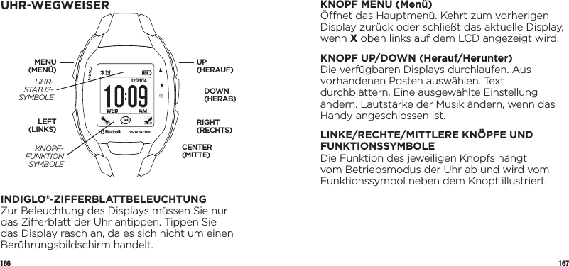 166 167KNOPF MENU (Menü)Önet das Hauptmenü. Kehrt zum vorherigen Display zurück oder schließt das aktuelle Display, wenn X oben links auf dem LCD angezeigt wird.KNOPF UP/DOWN (Herauf/Herunter)Die verfügbaren Displays durchlaufen. Aus  vorhandenen Posten auswählen. Text durchblättern. Eine ausgewählte Einstellung ändern. Lautstärke der Musik ändern, wenn das Handy angeschlossen ist.LINKE/RECHTE/MITTLERE KNÖPFE UND FUNKTIONSSYMBOLEDie Funktion des jeweiligen Knopfs hängt vom Betriebsmodus der Uhr ab und wird vom Funktionssymbol neben dem Knopf illustriert.UHR-WEGWEISER12/31/14INDIGLO®-ZIFFERBLATTBELEUCHTUNGZur Beleuchtung des Displays müssen Sie nur das Zierblatt der Uhr antippen. Tippen Sie das Display rasch an, da es sich nicht um einen Berührungsbildschirm handelt. UP (HERAUF)DOWN (HERAB)LEFT (LINKS)MENU (MENÜ)RIGHT (RECHTS)CENTER (MITTE)UHR-  STATUS- SYMBOLEKNOPF-FUNKTION SYMBOLE