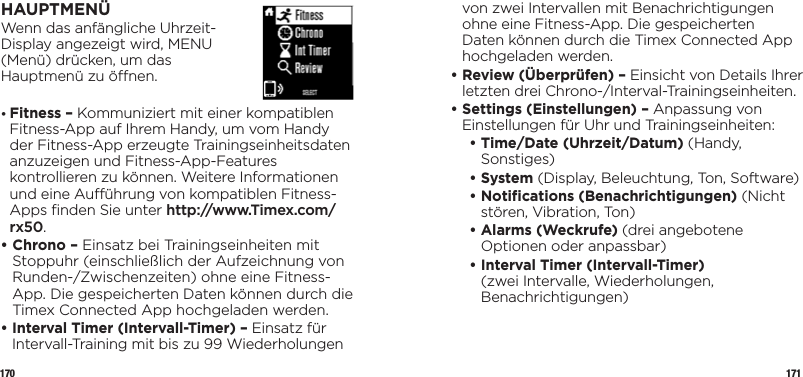 170 171HAUPTMENÜWenn das anfängliche Uhrzeit- Display angezeigt wird, MENU  (Menü) drücken, um das  Hauptmenü zu önen.•  Fitness – Kommuniziert mit einer kompatiblen Fitness-App auf Ihrem Handy, um vom Handy der Fitness-App erzeugte Trainingseinheitsdaten anzuzeigen und Fitness-App-Features kontrollieren zu können. Weitere Informationen und eine Auührung von kompatiblen Fitness-Apps ﬁnden Sie unter http://www.Timex.com/rx50.•  Chrono – Einsatz bei Trainingseinheiten mit Stoppuhr (einschließlich der Aufzeichnung von Runden-/Zwischenzeiten) ohne eine Fitness-App. Die gespeicherten Daten können durch die Timex Connected App hochgeladen werden.•  Interval Timer (Intervall-Timer) – Einsatz für Intervall-Training mit bis zu 99 Wiederholungen von zwei Intervallen mit Benachrichtigungen ohne eine Fitness-App. Die gespeicherten Daten können durch die Timex Connected App hochgeladen werden.•  Review (Überprüfen) – Einsicht von Details Ihrer letzten drei Chrono-/Interval-Trainingseinheiten.•  Settings (Einstellungen) – Anpassung von Einstellungen für Uhr und Trainingseinheiten:   •  Time/Date (Uhrzeit/Datum) (Handy, Sonstiges)   •   System  (Display, Beleuchtung, Ton, Software)  •  Notiﬁcations (Benachrichtigungen) (Nicht stören, Vibration, Ton)  •  Alarms (Weckrufe) (drei angebotene Optionen oder anpassbar)  •  Interval Timer (Intervall-Timer) (zwei Intervalle, Wiederholungen, Benachrichtigungen)