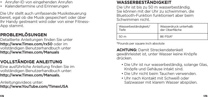 174 175•  Anrufer-ID von eingehenden Anrufen •  Kalendertermine und ErinnerungenDie Uhr stellt auch umfassende Musiksteuerung bereit, egal ob die Musik gespeichert oder über Ihr Handy gestreamt wird oder von einer Fitness-App stammt.PROBLEMLÖSUNGENDetaillierte Anleitungen ﬁnden Sie unter  http://www.Timex.com/rx50 oder im vollständigen Benutzerhandbuch unter  http://www.Timex.com/ManualsVOLLSTÄNDIGE ANLEITUNGEine ausführliche Anleitung ﬁnden Sie im vollständigen Benutzerhandbuch unter:  http://www.Timex.com/Manuals.Anleitungsvideos unter:  http://www.YouTube.com/TimexUSAWASSERBESTÄNDIGKEITDie Uhr ist bis zu 50 m wasserbeständig. Sie können mit der Uhr zu schwimmen, die Bluetooth-Funktion funktioniert aber beim Schwimmen nicht.Wasserbeständigkeit/Tiefe Wasserdruck unterhalb  der Oberﬂäche50 m 86 PSIA**Pounds per square inch absoluteACHTUNG: Damit Streckendatenkeit gewährleistet ist, unter Wasser keine Knöpfe drücken.  •  Die Uhr ist nur wasserbeständig, solange Glas, Knöpfe und Gehäuse intakt sind.  • Die Uhr nicht beim Tauchen verwenden.  •  Uhr nach Kontakt mit Schweiß oder Salzwasser mit klarem Wasser abspülen.