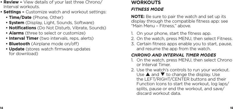 14 15•  Review – View details of your last three Chrono/Interval workouts.•  Settings – Customize watch and workout settings:   • Time/Date (Phone, Other)   • System (Display, Light, Sounds, Software)  • Notiﬁcations (Do Not Disturb, Vibrate, Sounds)  • Alarms (three to select or customize)  • Interval Timer (two intervals, reps, alerts)  • Bluetooth (Airplane mode on/o)   •   Update  (stores watch ﬁrmware updates  for download)WORKOUTSFITNESS MODENOTE: Be sure to pair the watch and set up its display through the compatible ﬁtness app: see “Main Menu – Fitness,” above.1.  On your phone, start the ﬁtness app.2.  On the watch, press MENU, then select Fitness.3.   Certain ﬁtness apps enable you to start, pause, and resume the app from the watch.CHRONO AND INTERVAL TIMER MODES1.   On the watch, press MENU, then select Chrono or Interval Timer.2.   Use the watch’s controls to run your workout. Use p and q to change the display. Use the LEFT/RIGHT/CENTER buttons and their Function Icons to start the workout, log laps/splits, pause or end the workout, and save/discard workout data.