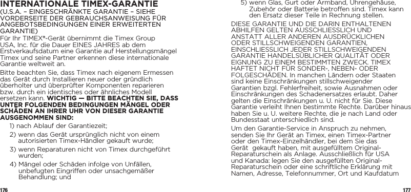 176 177INTERNATIONALE TIMEX-GARANTIE(U.S.A. – EINGESCHRÄNKTE GARANTIE – SIEHE VORDERSEITE DER GEBRAUCHSANWEISUNG FÜR ANGEBOTSBEDINGUNGEN EINER ERWEITERTEN GARANTIE)Für Ihr TIMEX®-Gerät übernimmt die Timex Group USA, Inc. für die Dauer EINES JAHRES ab dem Erstverkaufsdatum eine Garantie auf Herstellungsmängel Timex und seine Partner erkennen diese internationale Garantie weltweit an.Bitte beachten Sie, dass Timex nach eigenem Ermessen das Gerät durch Installieren neuer oder gründlich überholter und überprüfter Komponenten reparieren bzw. durch ein identisches oder ähnliches Modell ersetzen kann. WICHTIG — BITTE BEACHTEN SIE, DASS UNTER FOLGENDEN BEDINGUNGEN MÄNGEL ODER SCHÄDEN AN IHRER UHR VON DIESER GARANTIE AUSGENOMMEN SIND:1)  nach Ablauf der Garantiezeit;2)  wenn das Gerät ursprünglich nicht von einem autorisierten Timex-Händler gekauft wurde;3)  wenn Reparaturen nicht von Timex durchgeführt wurden;4)  Mängel oder Schäden infolge von Unfällen, unbefugten Eingriffen oder unsachgemäßer Behandlung; und5)  wenn Glas, Gurt oder Armband, Uhrengehäuse, Zubehör oder Batterie betroffen sind. Timex kann den Ersatz dieser Teile in Rechnung stellen.DIESE GARANTIE UND DIE DARIN ENTHALTENEN ABHILFEN GELTEN AUSSCHLIESSLICH UND ANSTATT ALLER ANDEREN AUSDRÜCKLICHEN ODER STILLSCHWEIGENDEN GARANTIEN, EINSCHLIESSLICH JEDER STILLSCHWEIGENDEN GARANTIE HANDELSÜBLICHER QUALITÄT ODER EIGNUNG ZU EINEM BESTIMMTEN ZWECK. TIMEX HAFTET NICHT FÜR SONDER-, NEBEN- ODER FOLGESCHÄDEN. In manchen Ländern oder Staaten sind keine Einschränkungen stillschweigender Garantien bzgl. Fehlerfreiheit, sowie Ausnahmen oder Einschränkungen des Schadenersatzes erlaubt. Daher gelten die Einschränkungen u.U. nicht für Sie. Diese Garantie verleiht Ihnen bestimmte Rechte. Darüber hinaus haben Sie u.U. weitere Rechte, die je nach Land oder Bundesstaat unterschiedlich sind.Um den Garantie-Service in Anspruch zu nehmen, senden Sie Ihr Gerät an Timex, einen Timex-Partner oder den Timex-Einzelhändler, bei dem Sie das Gerät  gekauft haben, mit ausgefülltem Original-Reparaturschein als Anlage. Ausschließlich für USA und Kanada: legen Sie den ausgefüllten Original-Reparaturschein oder eine schriftliche Erklärung mit Namen, Adresse, Telefonnummer, Ort und Kaufdatum 